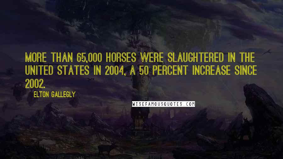 Elton Gallegly Quotes: More than 65,000 horses were slaughtered in the United States in 2004, a 50 percent increase since 2002.