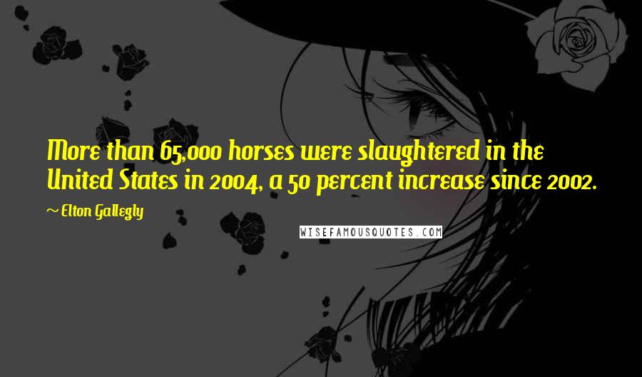 Elton Gallegly Quotes: More than 65,000 horses were slaughtered in the United States in 2004, a 50 percent increase since 2002.