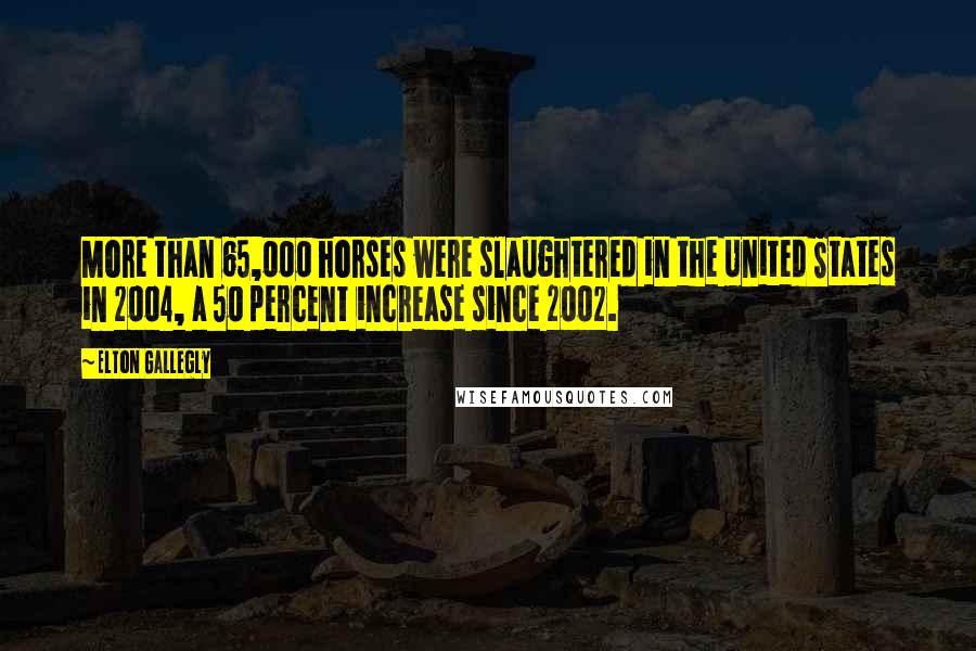 Elton Gallegly Quotes: More than 65,000 horses were slaughtered in the United States in 2004, a 50 percent increase since 2002.