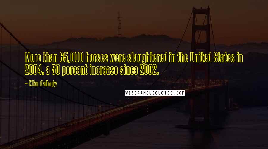 Elton Gallegly Quotes: More than 65,000 horses were slaughtered in the United States in 2004, a 50 percent increase since 2002.