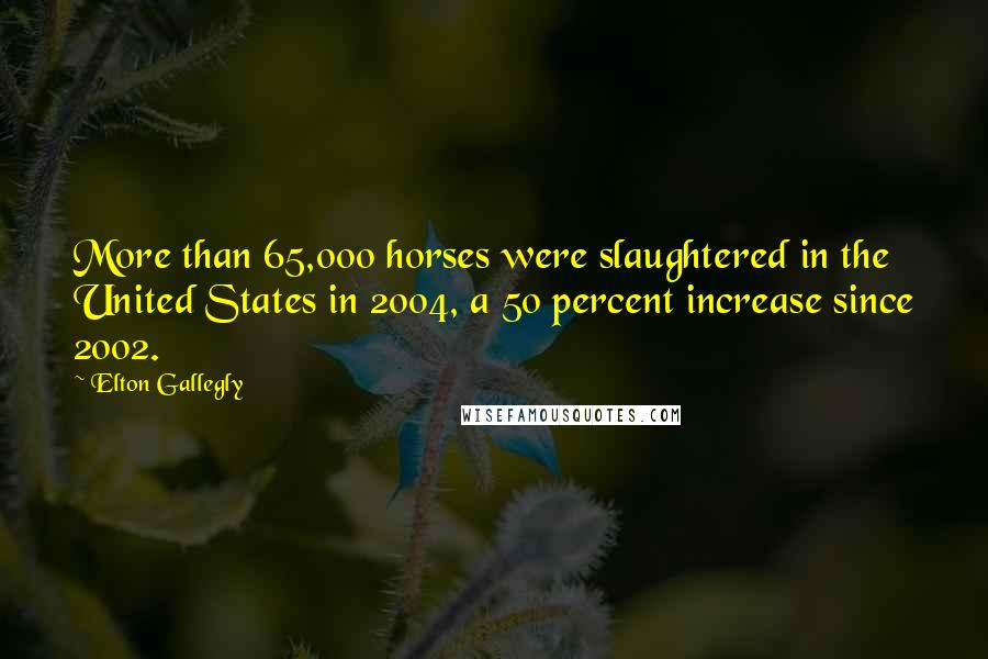 Elton Gallegly Quotes: More than 65,000 horses were slaughtered in the United States in 2004, a 50 percent increase since 2002.