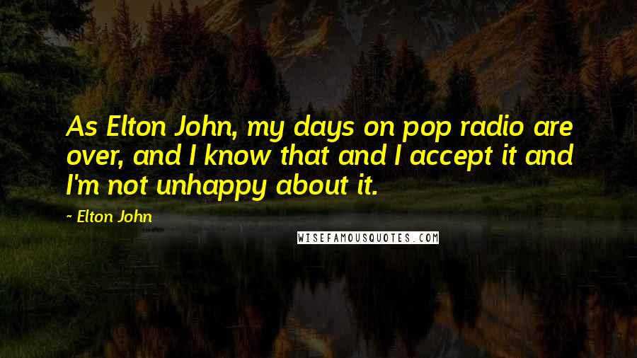 Elton John Quotes: As Elton John, my days on pop radio are over, and I know that and I accept it and I'm not unhappy about it.