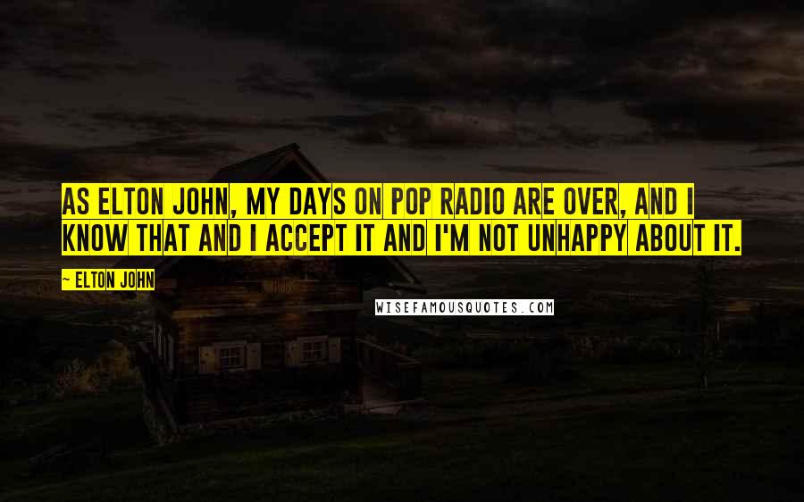 Elton John Quotes: As Elton John, my days on pop radio are over, and I know that and I accept it and I'm not unhappy about it.