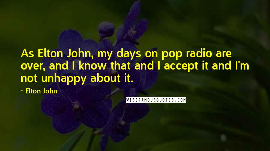 Elton John Quotes: As Elton John, my days on pop radio are over, and I know that and I accept it and I'm not unhappy about it.