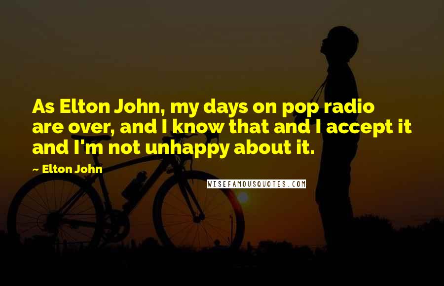 Elton John Quotes: As Elton John, my days on pop radio are over, and I know that and I accept it and I'm not unhappy about it.