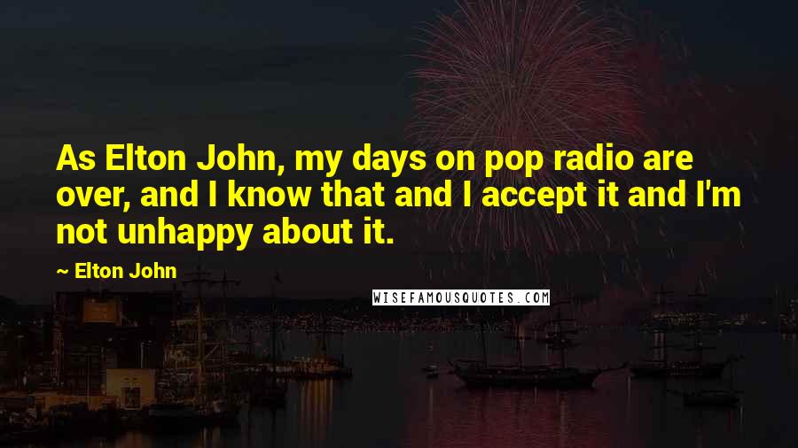 Elton John Quotes: As Elton John, my days on pop radio are over, and I know that and I accept it and I'm not unhappy about it.