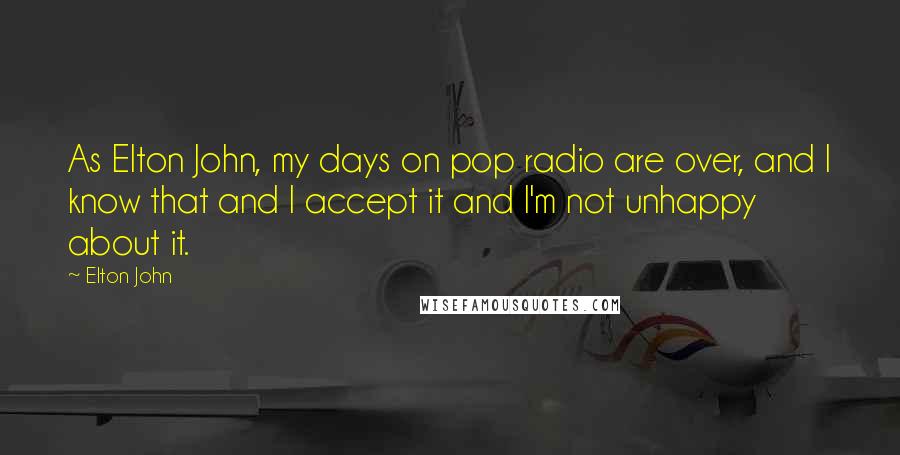 Elton John Quotes: As Elton John, my days on pop radio are over, and I know that and I accept it and I'm not unhappy about it.