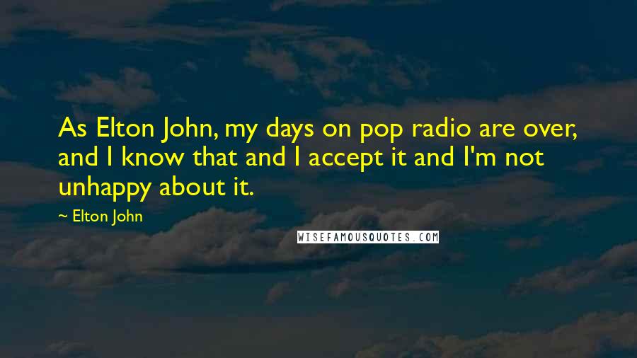 Elton John Quotes: As Elton John, my days on pop radio are over, and I know that and I accept it and I'm not unhappy about it.