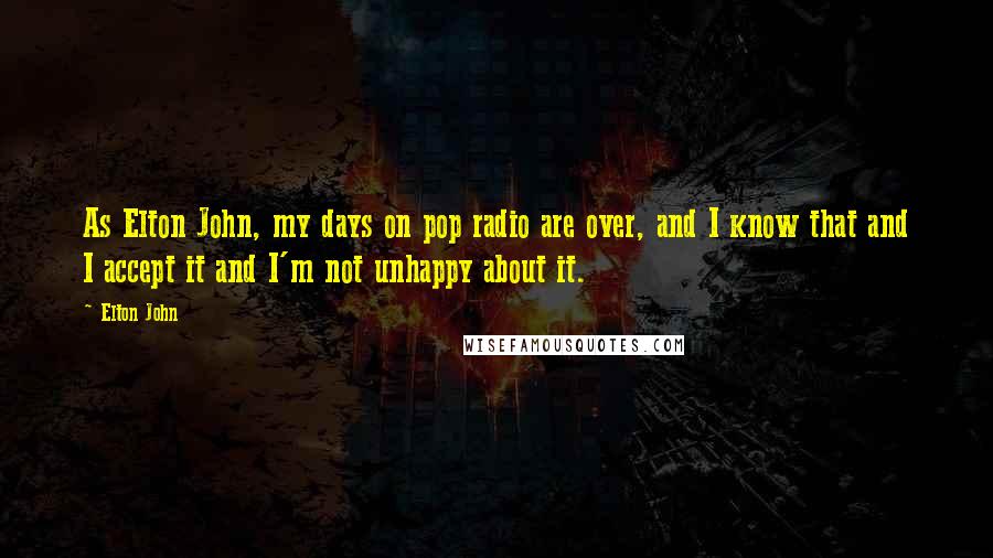 Elton John Quotes: As Elton John, my days on pop radio are over, and I know that and I accept it and I'm not unhappy about it.