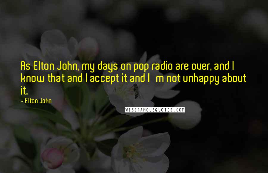 Elton John Quotes: As Elton John, my days on pop radio are over, and I know that and I accept it and I'm not unhappy about it.