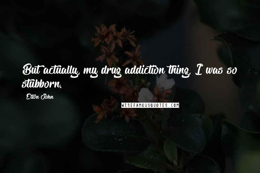 Elton John Quotes: But actually, my drug addiction thing, I was so stubborn.