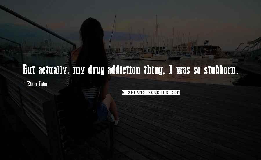 Elton John Quotes: But actually, my drug addiction thing, I was so stubborn.