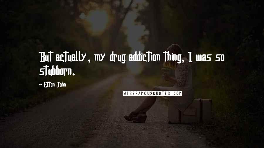 Elton John Quotes: But actually, my drug addiction thing, I was so stubborn.