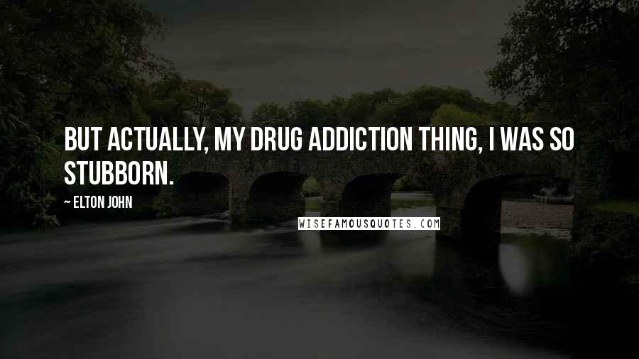 Elton John Quotes: But actually, my drug addiction thing, I was so stubborn.