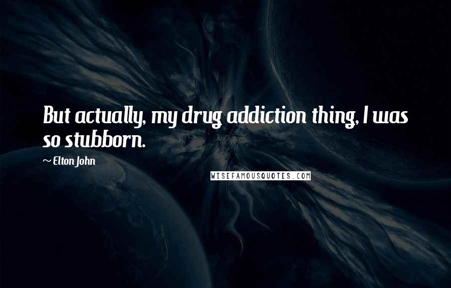 Elton John Quotes: But actually, my drug addiction thing, I was so stubborn.
