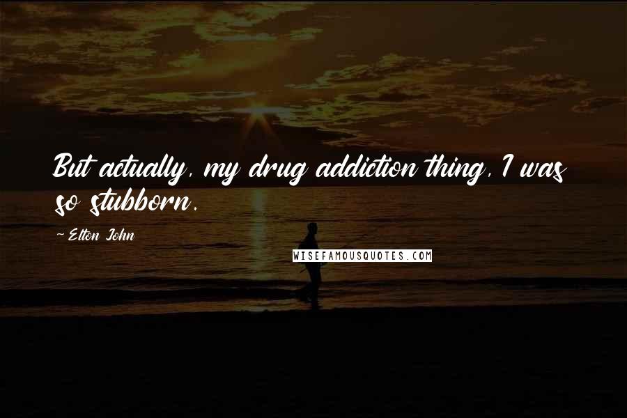 Elton John Quotes: But actually, my drug addiction thing, I was so stubborn.