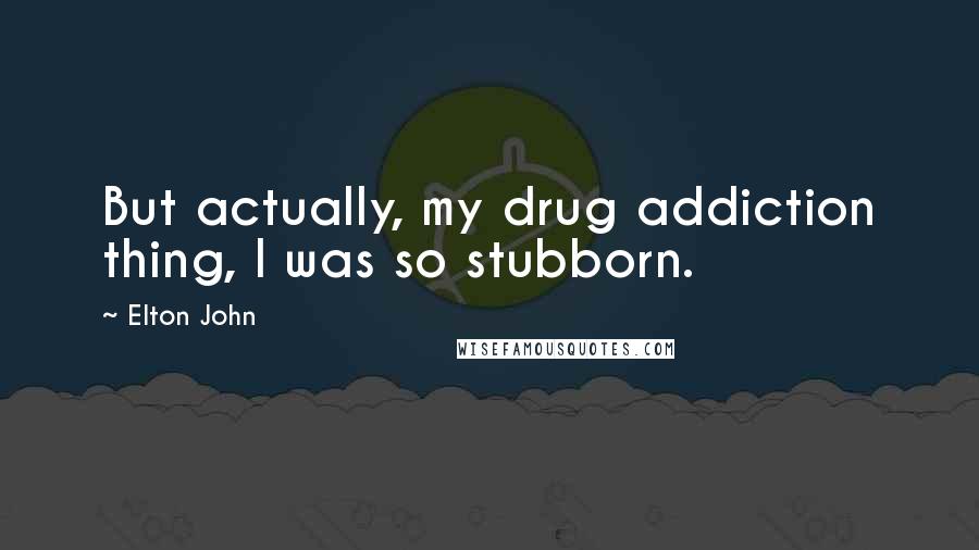 Elton John Quotes: But actually, my drug addiction thing, I was so stubborn.