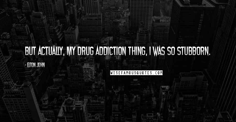Elton John Quotes: But actually, my drug addiction thing, I was so stubborn.