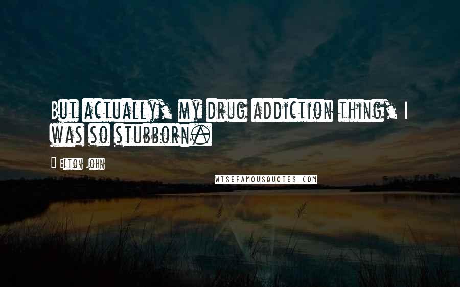 Elton John Quotes: But actually, my drug addiction thing, I was so stubborn.