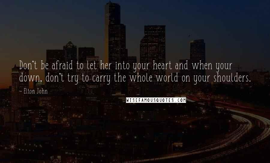 Elton John Quotes: Don't be afraid to let her into your heart and when your down, don't try to carry the whole world on your shoulders.