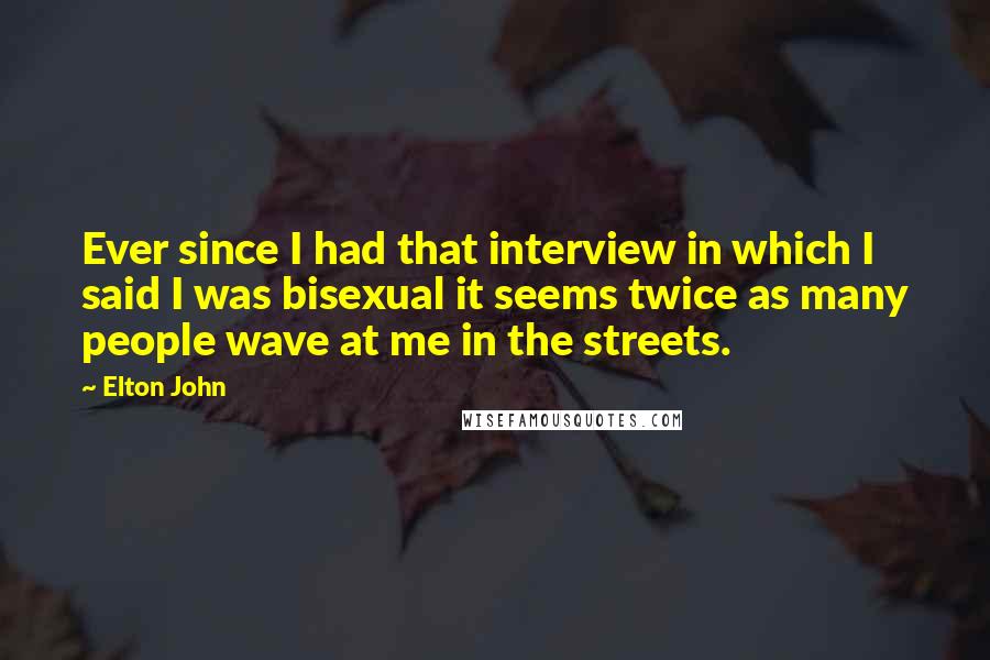 Elton John Quotes: Ever since I had that interview in which I said I was bisexual it seems twice as many people wave at me in the streets.