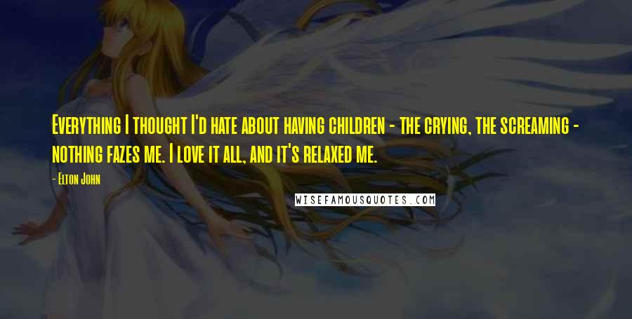 Elton John Quotes: Everything I thought I'd hate about having children - the crying, the screaming - nothing fazes me. I love it all, and it's relaxed me.