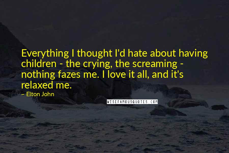 Elton John Quotes: Everything I thought I'd hate about having children - the crying, the screaming - nothing fazes me. I love it all, and it's relaxed me.