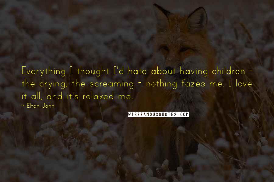 Elton John Quotes: Everything I thought I'd hate about having children - the crying, the screaming - nothing fazes me. I love it all, and it's relaxed me.