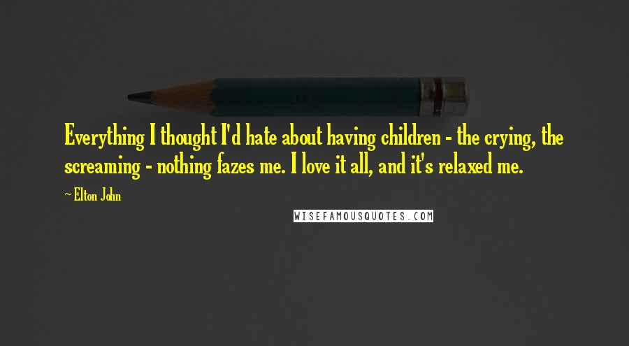 Elton John Quotes: Everything I thought I'd hate about having children - the crying, the screaming - nothing fazes me. I love it all, and it's relaxed me.