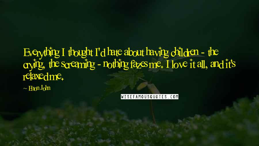 Elton John Quotes: Everything I thought I'd hate about having children - the crying, the screaming - nothing fazes me. I love it all, and it's relaxed me.