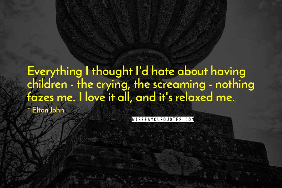 Elton John Quotes: Everything I thought I'd hate about having children - the crying, the screaming - nothing fazes me. I love it all, and it's relaxed me.