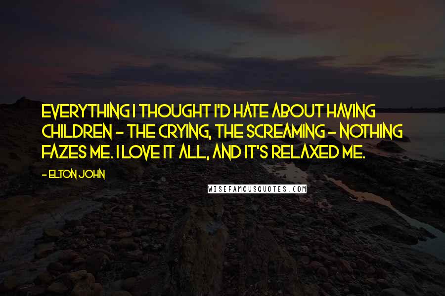 Elton John Quotes: Everything I thought I'd hate about having children - the crying, the screaming - nothing fazes me. I love it all, and it's relaxed me.