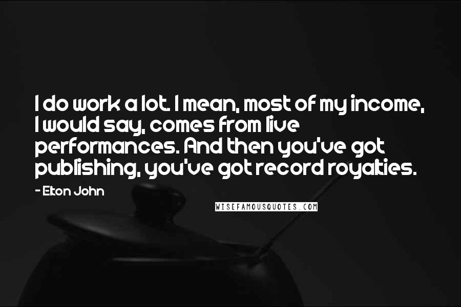 Elton John Quotes: I do work a lot. I mean, most of my income, I would say, comes from live performances. And then you've got publishing, you've got record royalties.