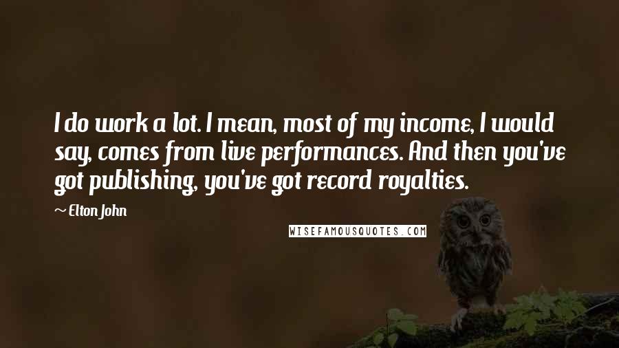 Elton John Quotes: I do work a lot. I mean, most of my income, I would say, comes from live performances. And then you've got publishing, you've got record royalties.