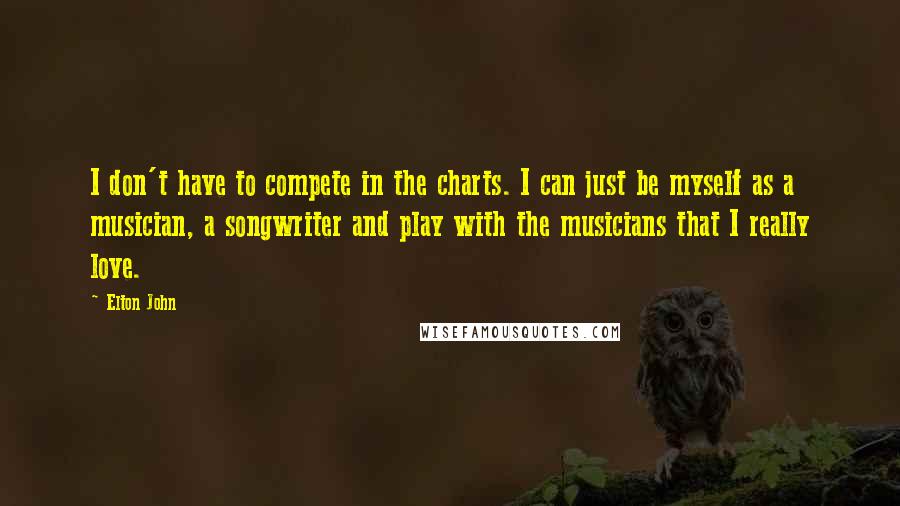 Elton John Quotes: I don't have to compete in the charts. I can just be myself as a musician, a songwriter and play with the musicians that I really love.