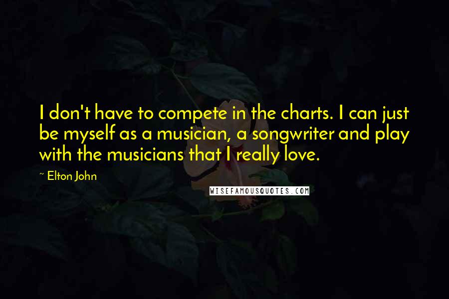 Elton John Quotes: I don't have to compete in the charts. I can just be myself as a musician, a songwriter and play with the musicians that I really love.