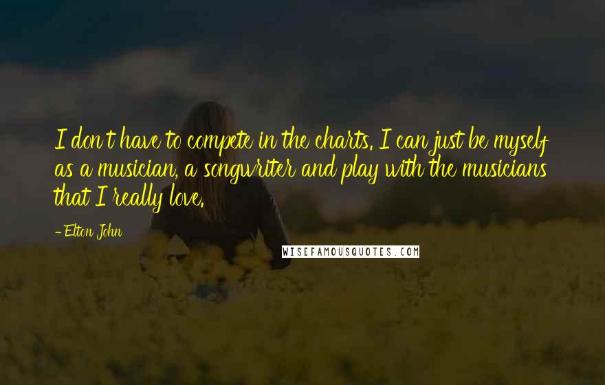 Elton John Quotes: I don't have to compete in the charts. I can just be myself as a musician, a songwriter and play with the musicians that I really love.