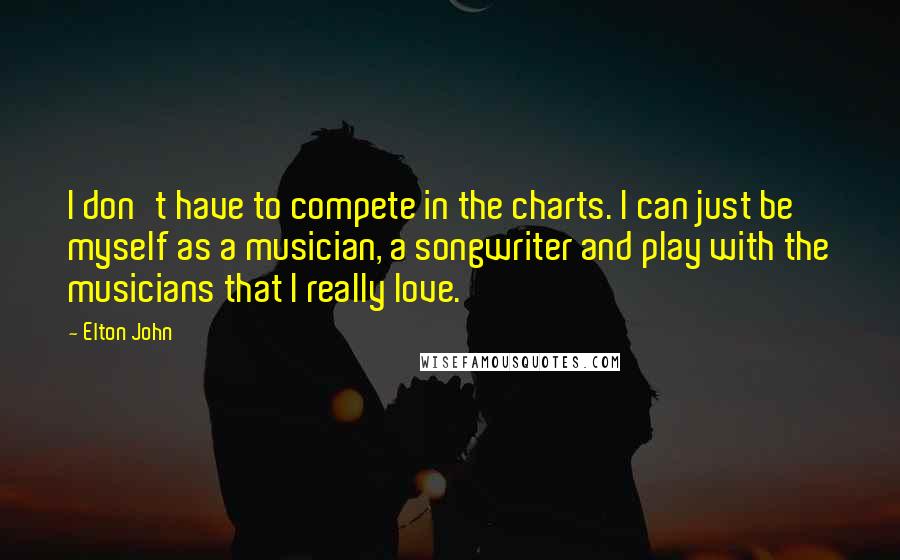 Elton John Quotes: I don't have to compete in the charts. I can just be myself as a musician, a songwriter and play with the musicians that I really love.