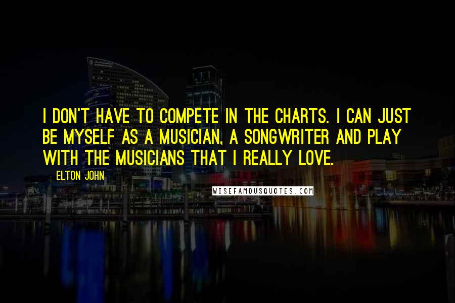 Elton John Quotes: I don't have to compete in the charts. I can just be myself as a musician, a songwriter and play with the musicians that I really love.