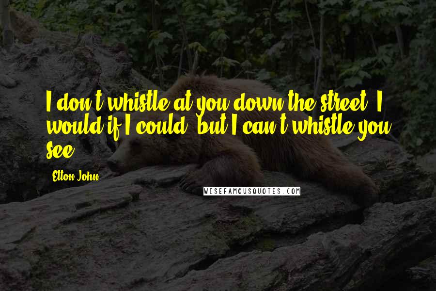 Elton John Quotes: I don't whistle at you down the street. I would if I could, but I can't whistle you see.