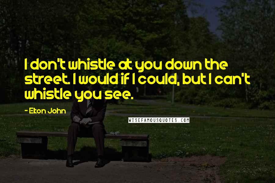 Elton John Quotes: I don't whistle at you down the street. I would if I could, but I can't whistle you see.