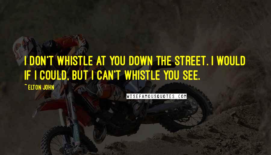 Elton John Quotes: I don't whistle at you down the street. I would if I could, but I can't whistle you see.