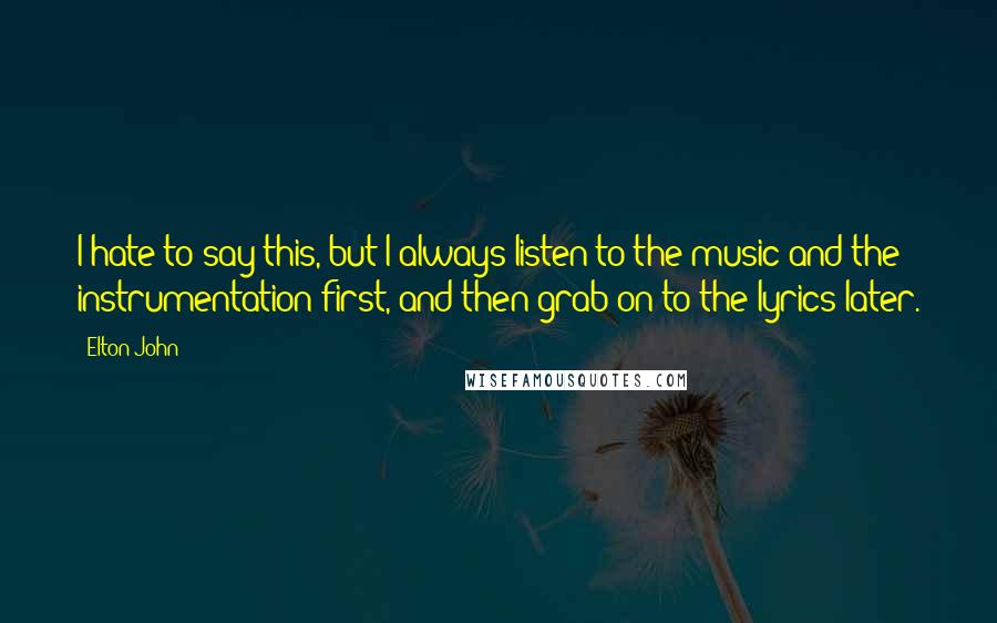 Elton John Quotes: I hate to say this, but I always listen to the music and the instrumentation first, and then grab on to the lyrics later.