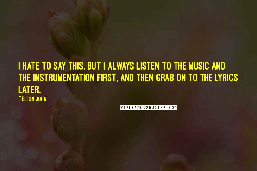 Elton John Quotes: I hate to say this, but I always listen to the music and the instrumentation first, and then grab on to the lyrics later.