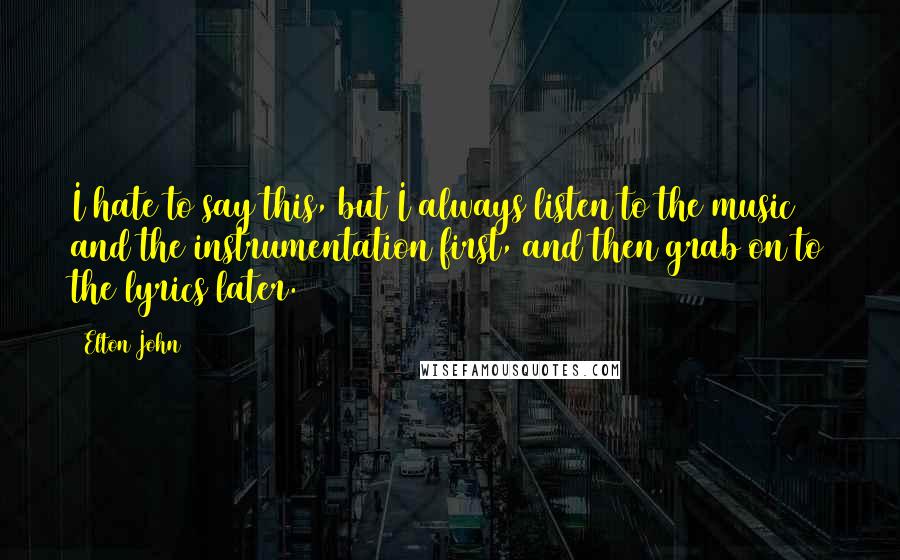 Elton John Quotes: I hate to say this, but I always listen to the music and the instrumentation first, and then grab on to the lyrics later.