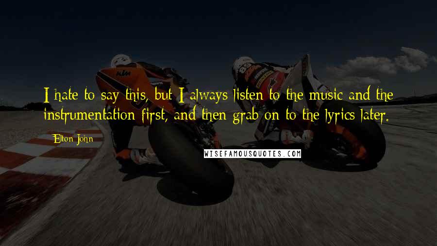 Elton John Quotes: I hate to say this, but I always listen to the music and the instrumentation first, and then grab on to the lyrics later.