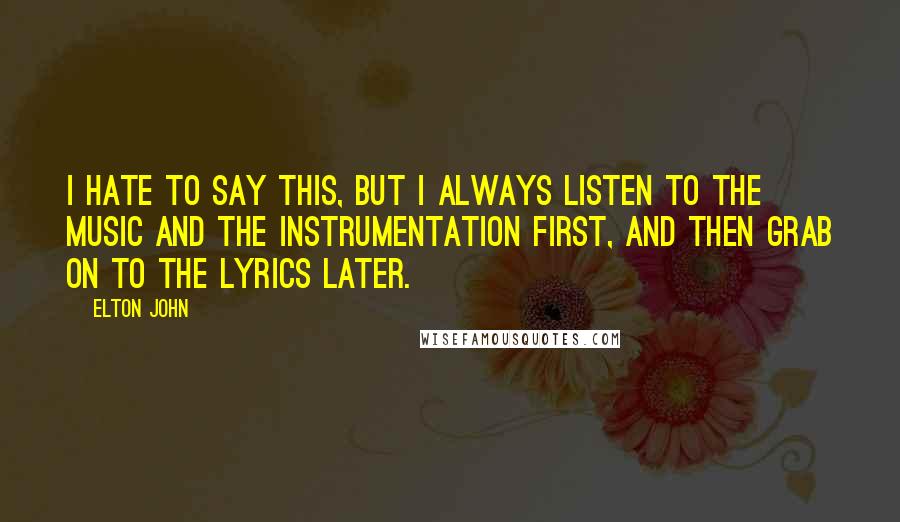 Elton John Quotes: I hate to say this, but I always listen to the music and the instrumentation first, and then grab on to the lyrics later.