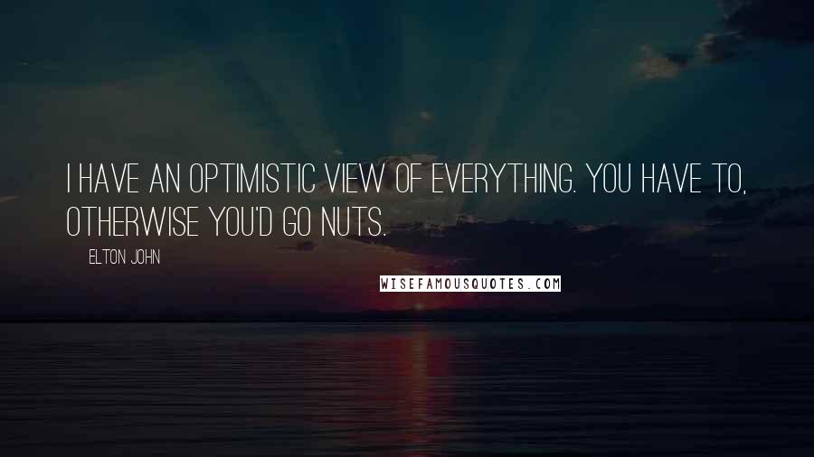 Elton John Quotes: I have an optimistic view of everything. You have to, otherwise you'd go nuts.