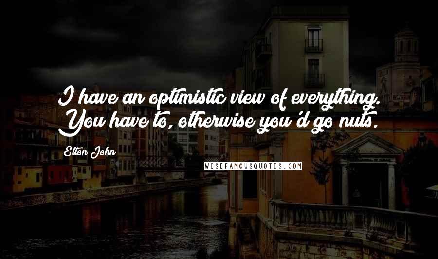 Elton John Quotes: I have an optimistic view of everything. You have to, otherwise you'd go nuts.