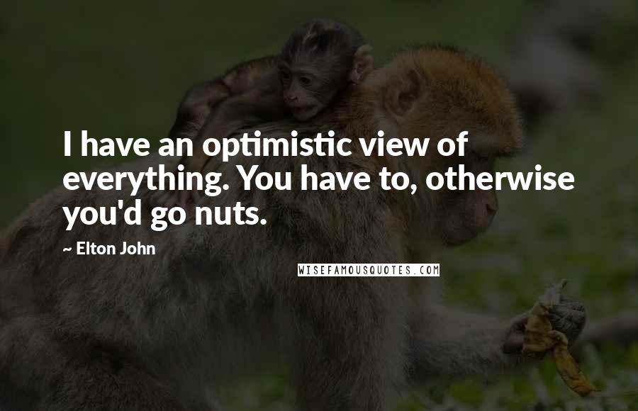 Elton John Quotes: I have an optimistic view of everything. You have to, otherwise you'd go nuts.